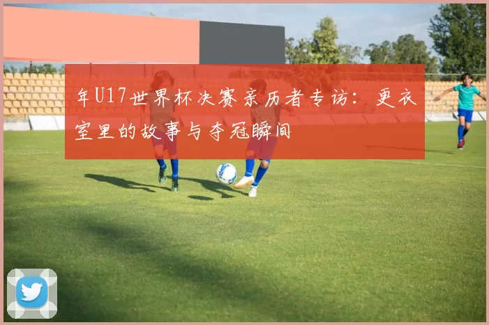 年U17世界杯决赛亲历者专访：更衣室里的故事与夺冠瞬间