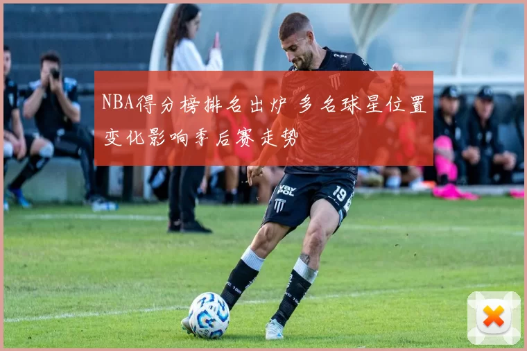 NBA得分榜排名出炉 多名球星位置变化影响季后赛走势