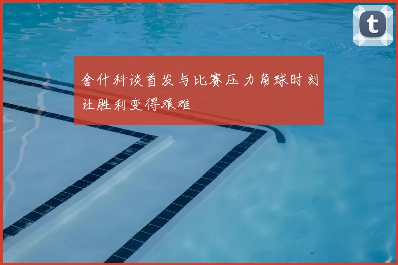 舍什科谈首发与比赛压力角球时刻让胜利变得艰难
