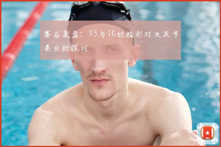 赛后复盘：V5与IG的精彩对决及节奏分析探讨