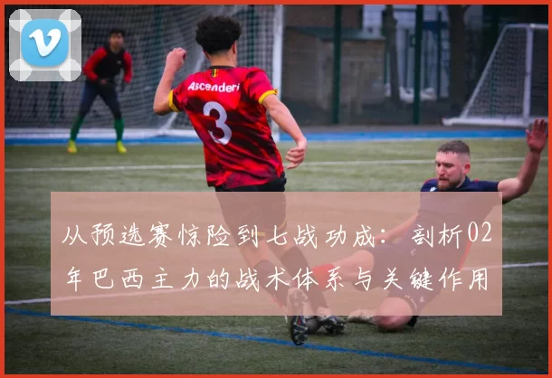 从预选赛惊险到七战功成：剖析02年巴西主力的战术体系与关键作用