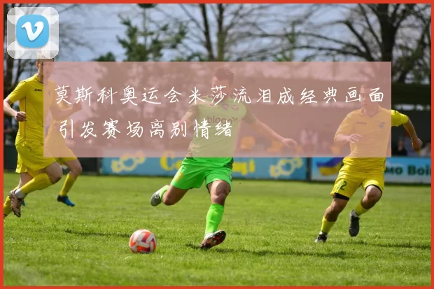 莫斯科奥运会米莎流泪成经典画面 引发赛场离别情绪
