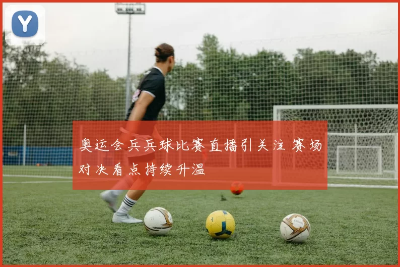 奥运会兵兵球比赛直播引关注 赛场对决看点持续升温