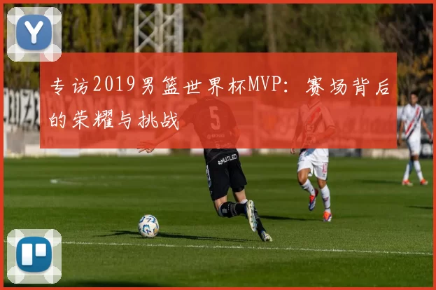 专访2019男篮世界杯MVP:赛场背后的荣耀与挑战