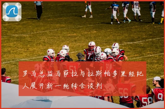 罗马总监马萨拉与拉斯帕多里经纪人展开新一轮转会谈判