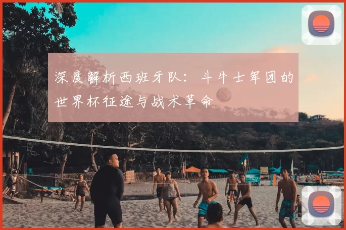 深度解析西班牙队：斗牛士军团的世界杯征途与战术革命