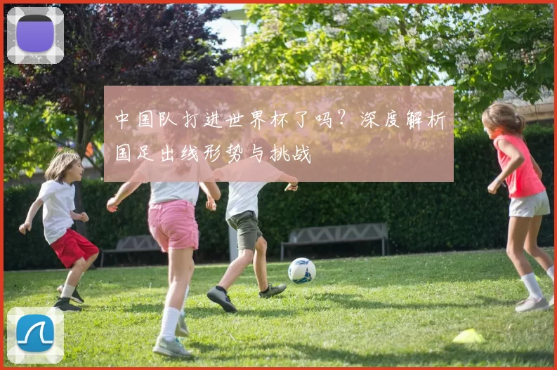 中国队打进世界杯了吗?深度解析国足出线形势与挑战