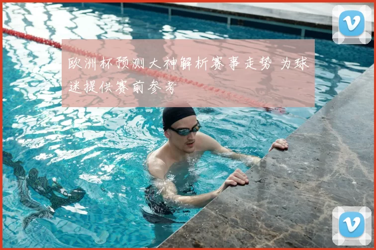 欧洲杯预测大神解析赛事走势 为球迷提供赛前参考