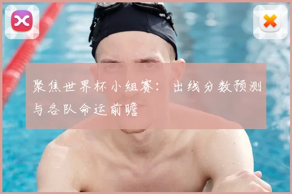聚焦世界杯小组赛:出线分数预测与各队命运前瞻