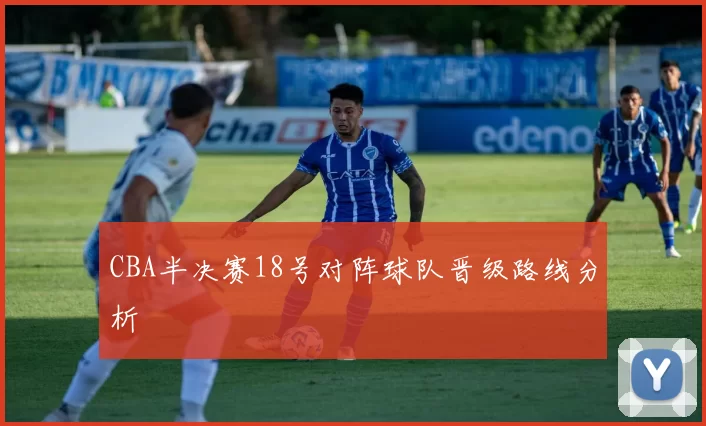 CBA半决赛18号对阵球队晋级路线分析