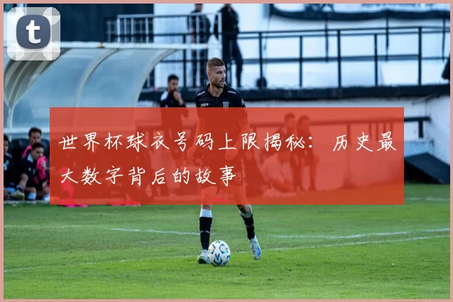 世界杯球衣号码上限揭秘:历史最大数字背后的故事