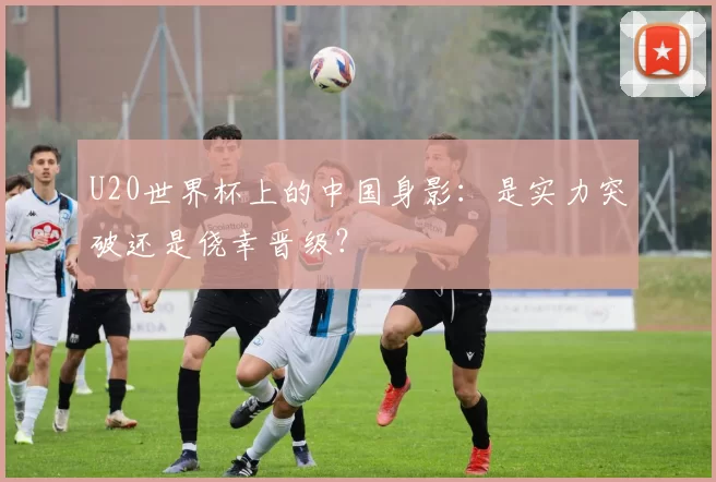 U20世界杯上的中国身影：是实力突破还是侥幸晋级？