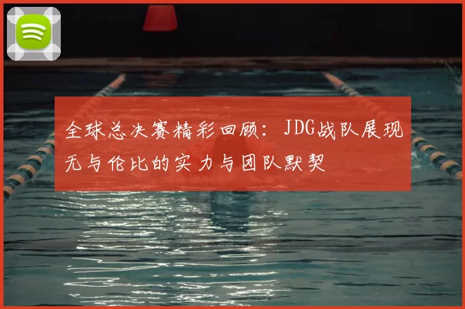 全球总决赛精彩回顾：JDG战队展现无与伦比的实力与团队默契