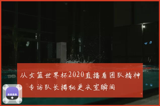 从女篮世界杯2020直播看团队精神:专访队长揭秘更衣室瞬间