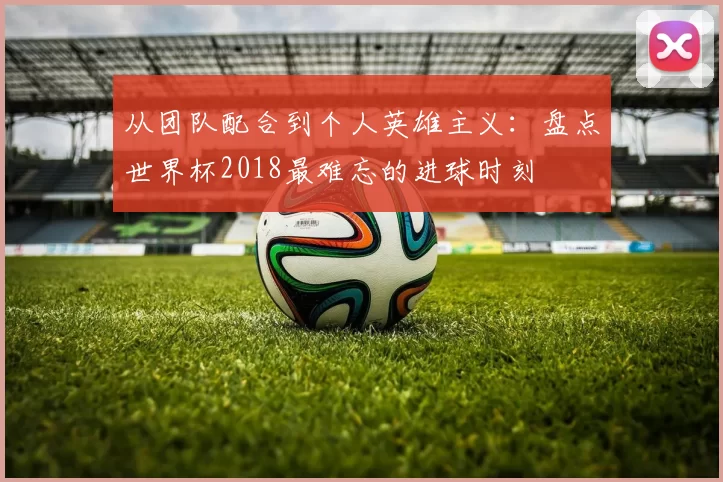 从团队配合到个人英雄主义：盘点世界杯2018最难忘的进球时刻