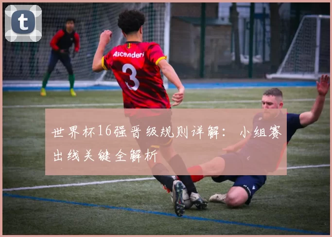 世界杯16强晋级规则详解：小组赛出线关键全解析