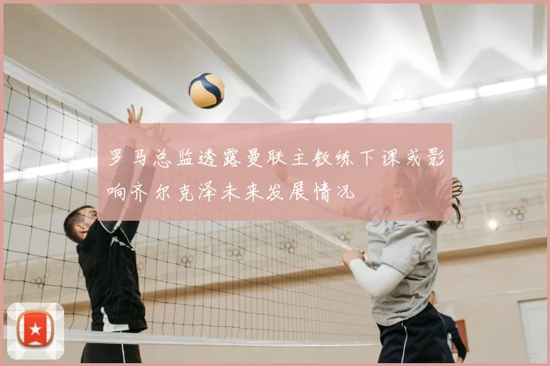 罗马总监透露曼联主教练下课或影响齐尔克泽未来发展情况
