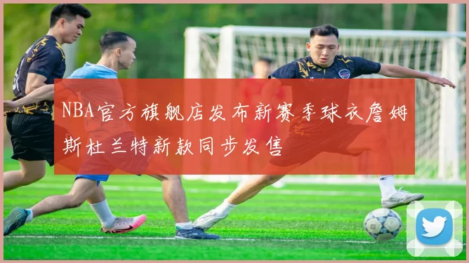 NBA官方旗舰店发布新赛季球衣詹姆斯杜兰特新款同步发售