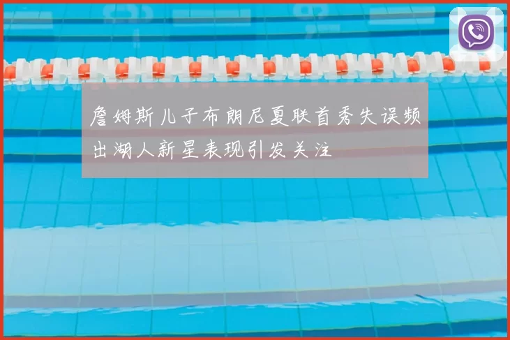 詹姆斯儿子布朗尼夏联首秀失误频出湖人新星表现引发关注