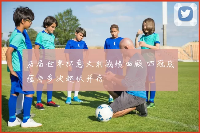 历届世界杯意大利战绩回顾 四冠底蕴与多次起伏并存