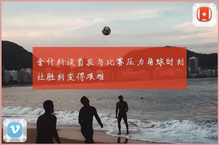 舍什科谈首发与比赛压力角球时刻让胜利变得艰难
