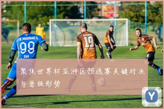 聚焦世界杯亚洲区预选赛关键对决与晋级形势
