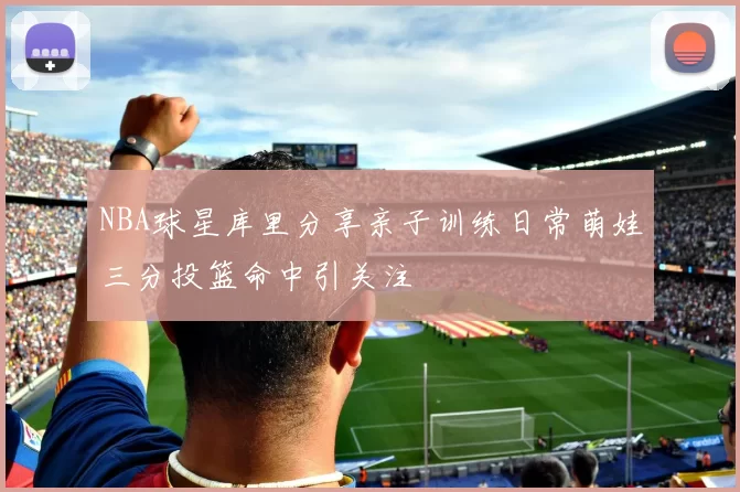 NBA球星库里分享亲子训练日常萌娃三分投篮命中引关注