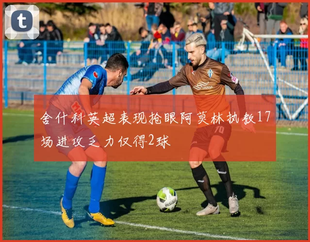 舍什科英超表现抢眼阿莫林执教17场进攻乏力仅得2球