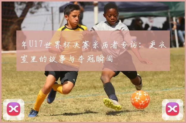 年U17世界杯决赛亲历者专访:更衣室里的故事与夺冠瞬间