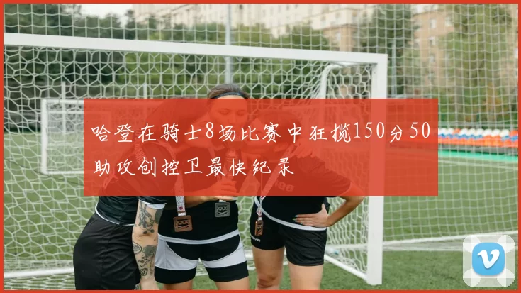 哈登在骑士8场比赛中狂揽150分50助攻创控卫最快纪录