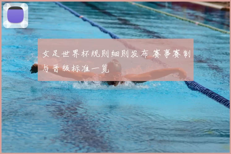 女足世界杯规则细则发布 赛事赛制与晋级标准一览