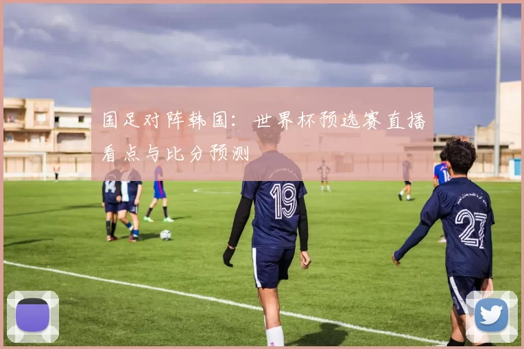国足对阵韩国：世界杯预选赛直播看点与比分预测