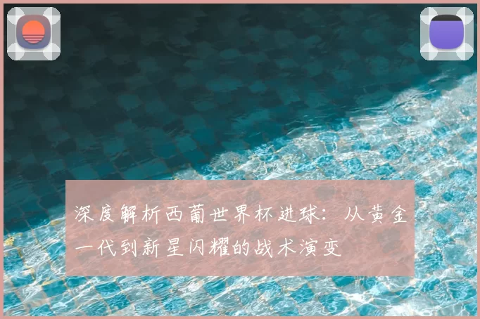 深度解析西葡世界杯进球:从黄金一代到新星闪耀的战术演变