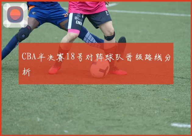 CBA半决赛18号对阵球队晋级路线分析
