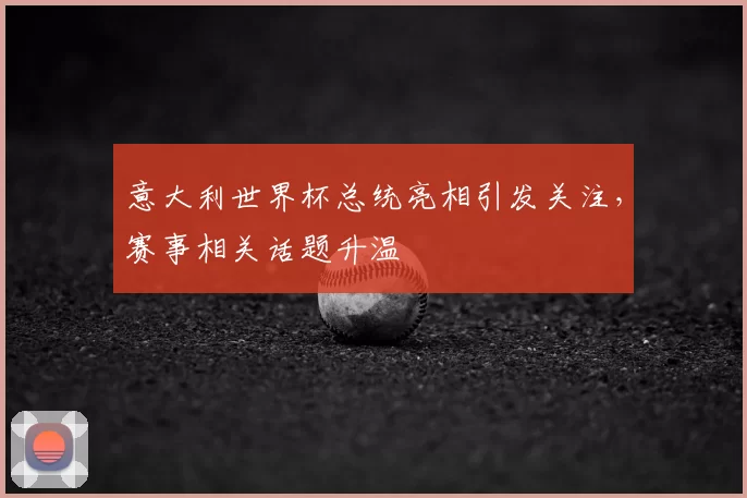 意大利世界杯总统亮相引发关注,赛事相关话题升温