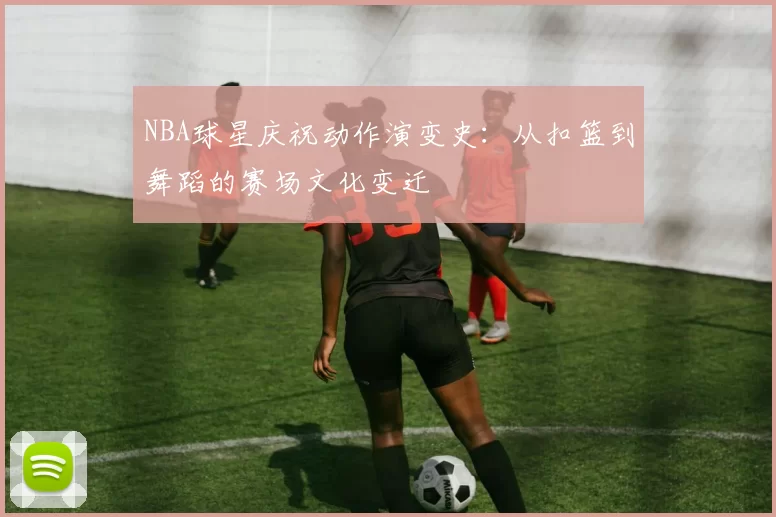 NBA球星庆祝动作演变史：从扣篮到舞蹈的赛场文化变迁