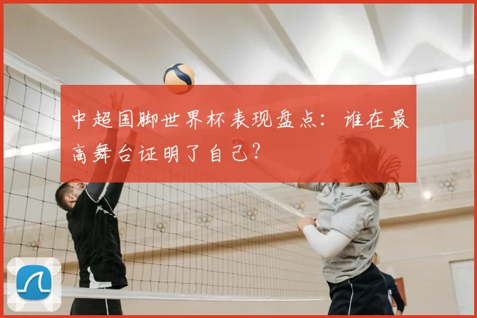 中超国脚世界杯表现盘点:谁在最高舞台证明了自己?