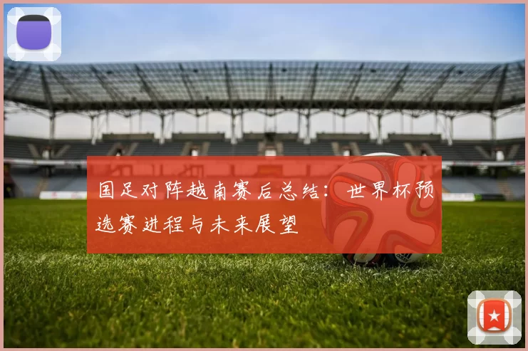 国足对阵越南赛后总结：世界杯预选赛进程与未来展望