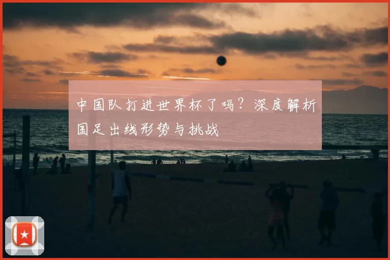 中国队打进世界杯了吗?深度解析国足出线形势与挑战