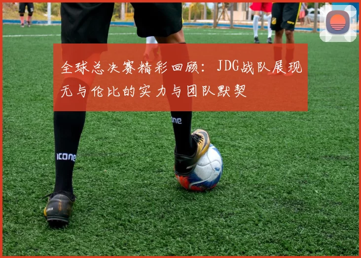 全球总决赛精彩回顾：JDG战队展现无与伦比的实力与团队默契