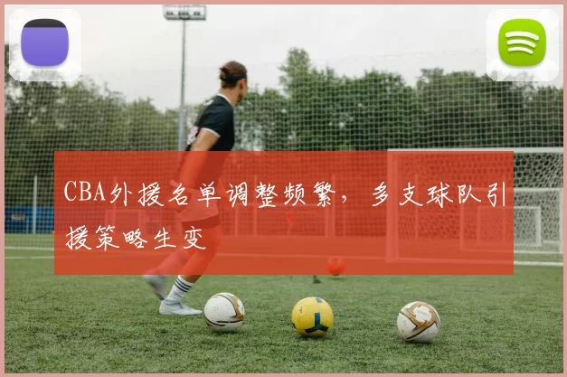 CBA外援名单调整频繁，多支球队引援策略生变