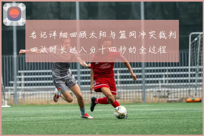 名记详细回顾太阳与篮网冲突裁判回放时长达八分十四秒的全过程