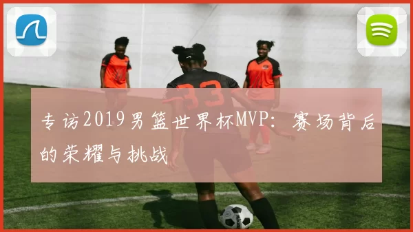 专访2019男篮世界杯MVP:赛场背后的荣耀与挑战