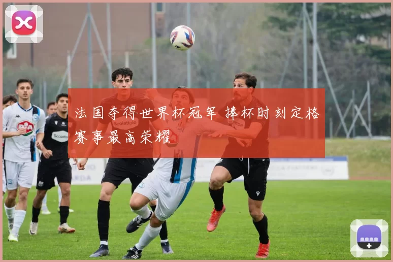 法国夺得世界杯冠军 捧杯时刻定格赛事最高荣耀