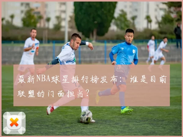 最新NBA球星排行榜发布:谁是目前联盟的门面担当?
