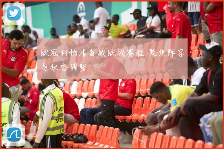 欧冠利物浦备战欧战赛程 聚焦阵容与状态调整