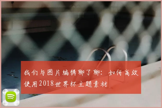 我们与图片编辑聊了聊:如何高效使用2018世界杯主题素材