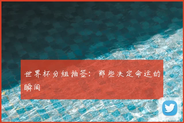 世界杯分组抽签:那些决定命运的瞬间