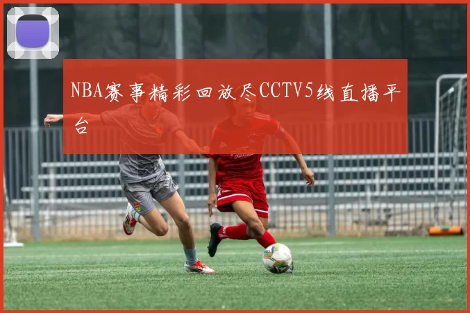 NBA赛事精彩回放尽CCTV5线直播平台