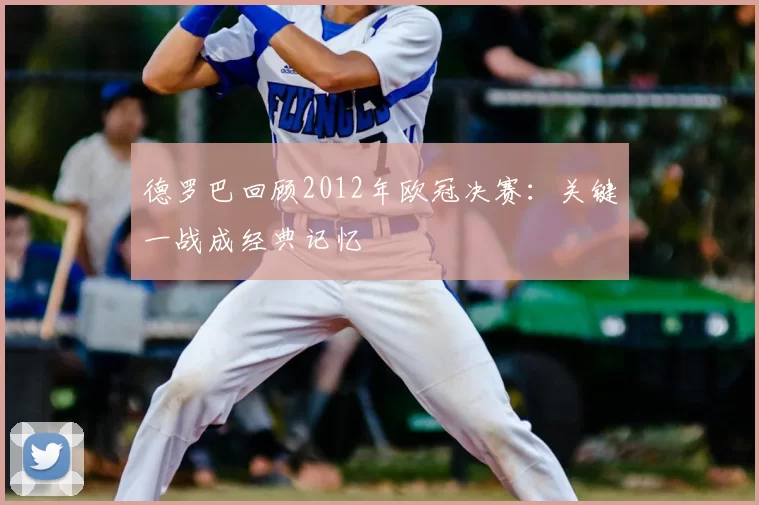 德罗巴回顾2012年欧冠决赛:关键一战成经典记忆